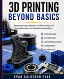 3D PRINTING Beyond Basics Mastering Design, Materials, Troubleshooting, and Print Optimization for Reliable Functional Parts