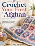 Crochet Your First Afghan: A Complete Visual Workshop for Learning Basic Stitches, Granny Square Construction, Blanket Sizing, and Easy Beginner Projects