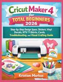 Cricut Maker 4 for Total Beginners 2026: Step-by-Step Design Space, Stickers, Vinyl Decals, HTV T-Shirts, Cards, Troubleshooting, and Visual Crafting Guide