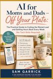 AI Off Your Plate: AI for Moms and Dads — The Practical Guide to Cutting the Mental Load and Getting Hours Back Every Week (No Tech Skills Required)