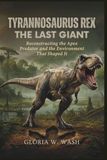 Tyrannosaurus Rex: The Last Giant: Reconstructing the Apex Predator and the Environment That Shaped It
