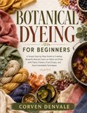 Botanical Dyeing For Beginners: A Simple Step-By-Step Guide To Creating Beautiful Natural Colors On Fabric And Fiber With Plants, Flowers, Food Scraps, And Easy Sustainable Techniques