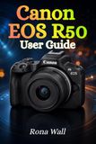 Canon EOS R50 User Guide: The Complete Beginner’s Manual to Mastering Photography, Video Recording, and Camera Settings with Confidence
