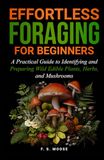 Effortless Foraging for Beginners: A Practical Guide to Identifying and Preparing Wild Edible Plants, Herbs, and Mushrooms