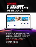 ADOBE PHOTOSHOP ELEMENTS 2027 USER GUIDE: A PRACTICAL BEGINNER-TO-PRO MANUAL FOR PHOTO EDITING, AI FEATURES, CREATIVE EFFECTS, AND EVERYDAY PROJECTS (FULL COLOR EDITION)