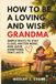 HOW TO BE A LOVING AND WISE GRANDMA: SIMPLE WAYS TO STAY CLOSE, MATTER MORE, AND LEAVE SOMETHING THAT LASTS