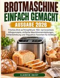 Brotmaschine Einfach Gemacht - Ausgabe 2026: Frisches Brot auf Knopfdruck: 150+ narrensichere Alltagsrezepte, einfache Maschineneinstellungen, Fehlerb