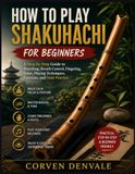 HOW TO PLAY SHAKUHACHI FOR BEGINNERS: A Step-by-Step Guide to Breathing, Breath Control, Fingering, Notes, Playing Techniques, Exercises, and Daily Practice