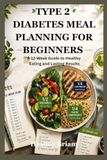 TYPE 2 DIABETES MEAL PLANNING FOR BEGINNERS: A 12-Week Guide to Healthy Eating and Lasting Results