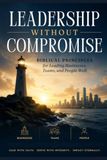 Leadership Without Compromise: Biblical Principles for Leading Businesses, Teams, and People Well