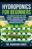 Hydroponics for Beginners: The Complete Step-by-Step Manual to Building Your First Home Hydroponic System and Growing Organic Vegetables without Soil