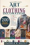 The Art of Clothing Decoration: 200 Creative Techniques for Embellishing, Upcycling, Embroidering, Beading, Painting, and Transforming Everyday Fashion into Wearable Art