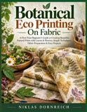 Botanical Eco Printing On Fabric: A First-Time Beginner’s Guide to Creating Beautiful Natural Prints with Leaves & Flowers, Simple Techniques, Fabric Preparation & Easy Projects