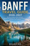 Banff Travel Guide 2026–2027: Plan Your Canadian Rockies Adventure, Discover Banff National Park, Lake Louise & Moraine Lake, and Explore with Confidence