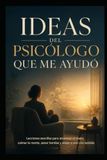 Ideas del Psicólogo que me ayudó: Lecciones sencillas para atravesar el duelo, calmar la mente, sanar heridas y volver a vivir con sentido